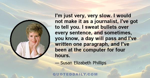 I'm just very, very slow. I would not make it as a journalist, I've got to tell you. I sweat bullets over every sentence, and sometimes, you know, a day will pass and I've written one paragraph, and I've been at the