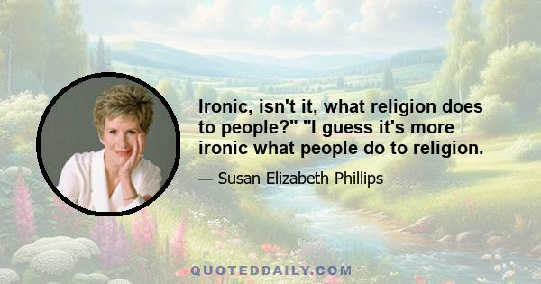 Ironic, isn't it, what religion does to people? I guess it's more ironic what people do to religion.