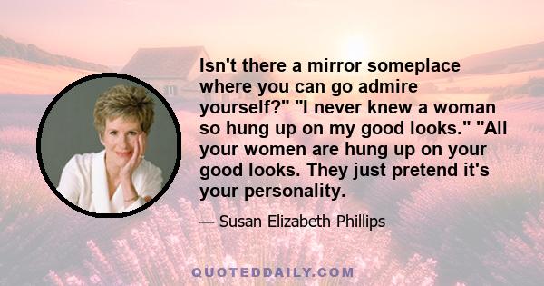 Isn't there a mirror someplace where you can go admire yourself? I never knew a woman so hung up on my good looks. All your women are hung up on your good looks. They just pretend it's your personality.