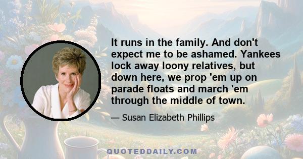 It runs in the family. And don't expect me to be ashamed. Yankees lock away loony relatives, but down here, we prop 'em up on parade floats and march 'em through the middle of town.