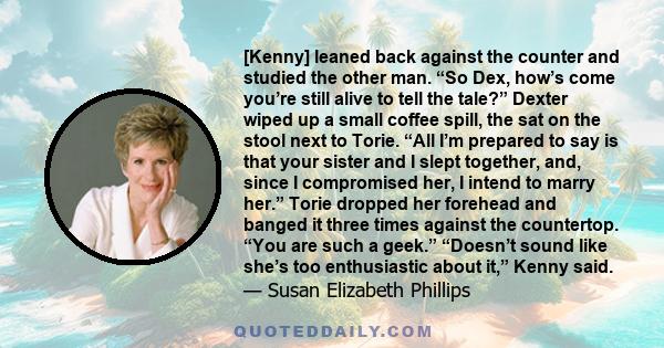 [Kenny] leaned back against the counter and studied the other man. “So Dex, how’s come you’re still alive to tell the tale?” Dexter wiped up a small coffee spill, the sat on the stool next to Torie. “All I’m prepared to 