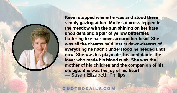 Kevin stopped where he was and stood there simply gazing at her. Molly sat cross-legged in the meadow with the sun shining on her bare shoulders and a pair of yellow butterflies fluttering like hair bows around her