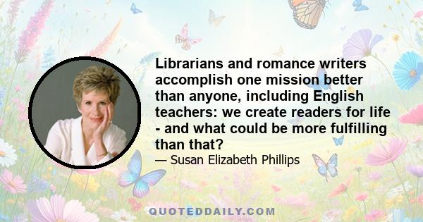 Librarians and romance writers accomplish one mission better than anyone, including English teachers: we create readers for life - and what could be more fulfilling than that?