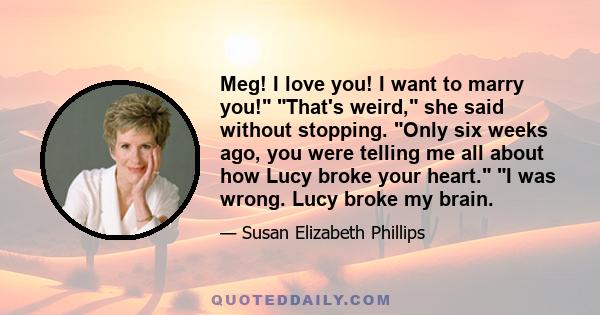 Meg! I love you! I want to marry you! That's weird, she said without stopping. Only six weeks ago, you were telling me all about how Lucy broke your heart. I was wrong. Lucy broke my brain.