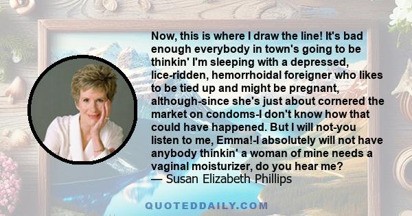 Now, this is where I draw the line! It's bad enough everybody in town's going to be thinkin' I'm sleeping with a depressed, lice-ridden, hemorrhoidal foreigner who likes to be tied up and might be pregnant,