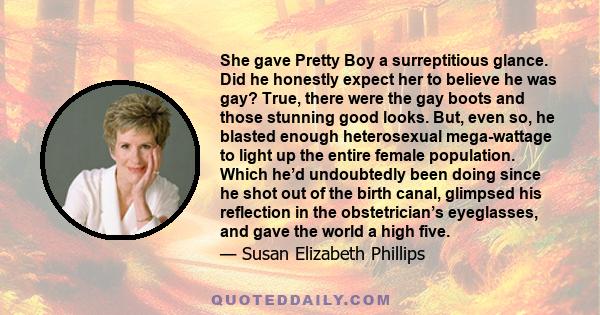 She gave Pretty Boy a surreptitious glance. Did he honestly expect her to believe he was gay? True, there were the gay boots and those stunning good looks. But, even so, he blasted enough heterosexual mega-wattage to