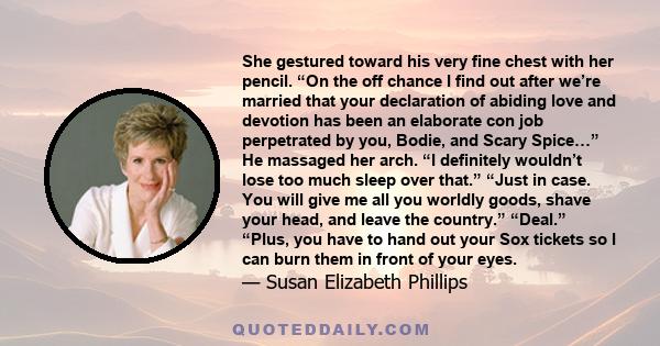 She gestured toward his very fine chest with her pencil. “On the off chance I find out after we’re married that your declaration of abiding love and devotion has been an elaborate con job perpetrated by you, Bodie, and