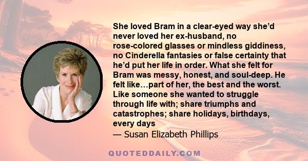 She loved Bram in a clear-eyed way she’d never loved her ex-husband, no rose-colored glasses or mindless giddiness, no Cinderella fantasies or false certainty that he’d put her life in order. What she felt for Bram was