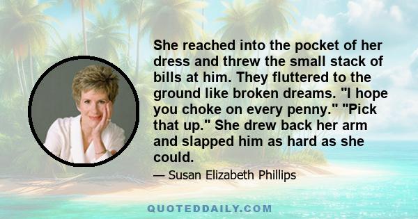 She reached into the pocket of her dress and threw the small stack of bills at him. They fluttered to the ground like broken dreams. I hope you choke on every penny. Pick that up. She drew back her arm and slapped him