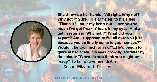 She threw up her hands. All right. Why not? Why not? Sure. His arms fell to his sides. That's it? I pour my heart out. I love you so much I've got freakin' tears in my eyes. And all I get in return is 'Why not'? What