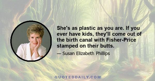 She's as plastic as you are. If you ever have kids, they'll come out of the birth canal with Fisher-Price stamped on their butts.