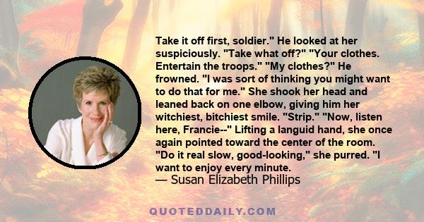 Take it off first, soldier. He looked at her suspiciously. Take what off? Your clothes. Entertain the troops. My clothes? He frowned. I was sort of thinking you might want to do that for me. She shook her head and