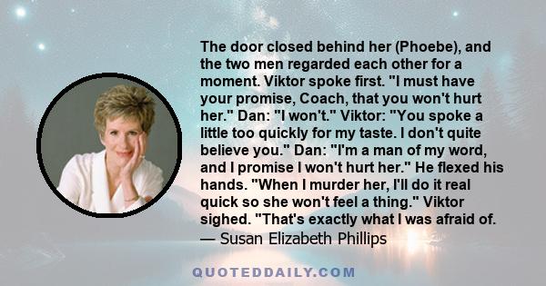 The door closed behind her (Phoebe), and the two men regarded each other for a moment. Viktor spoke first. I must have your promise, Coach, that you won't hurt her. Dan: I won't. Viktor: You spoke a little too quickly