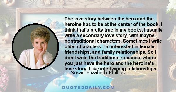 The love story between the hero and the heroine has to be at the center of the book. I think that's pretty true in my books. I usually write a secondary love story, with maybe nontraditional characters. Sometimes I