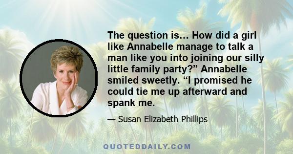 The question is… How did a girl like Annabelle manage to talk a man like you into joining our silly little family party?” Annabelle smiled sweetly. “I promised he could tie me up afterward and spank me.