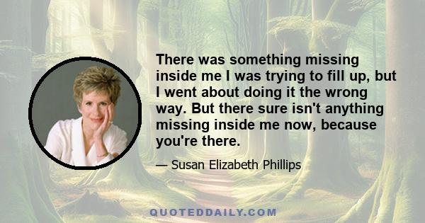 There was something missing inside me I was trying to fill up, but I went about doing it the wrong way. But there sure isn't anything missing inside me now, because you're there.