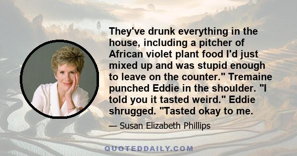 They've drunk everything in the house, including a pitcher of African violet plant food I'd just mixed up and was stupid enough to leave on the counter. Tremaine punched Eddie in the shoulder. I told you it tasted