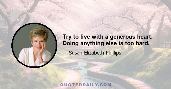 Try to live with a generous heart. Doing anything else is too hard.