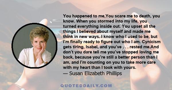 You happened to me,You scare me to death, you know. When you stormed into my life, you turned everything inside out. You upset all the things I believed about myself and made me think in new ways. I know who I used to