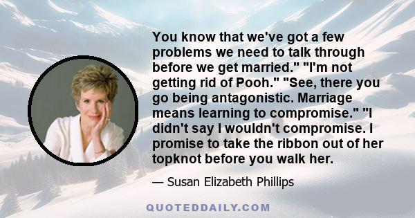 You know that we've got a few problems we need to talk through before we get married. I'm not getting rid of Pooh. See, there you go being antagonistic. Marriage means learning to compromise. I didn't say I wouldn't