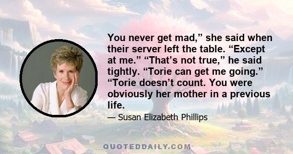 You never get mad,” she said when their server left the table. “Except at me.” “That’s not true,” he said tightly. “Torie can get me going.” “Torie doesn’t count. You were obviously her mother in a previous life.