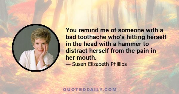 You remind me of someone with a bad toothache who's hitting herself in the head with a hammer to distract herself from the pain in her mouth.