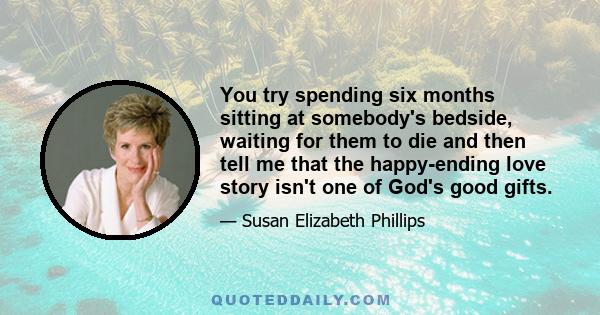 You try spending six months sitting at somebody's bedside, waiting for them to die and then tell me that the happy-ending love story isn't one of God's good gifts.