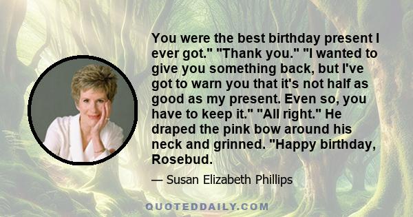 You were the best birthday present I ever got. Thank you. I wanted to give you something back, but I've got to warn you that it's not half as good as my present. Even so, you have to keep it. All right. He draped the