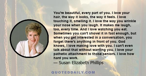 You're beautiful, every part of you. I love your hair, the way it looks, the way it feels. I love touching it, smelling it. I love the way you wrinkle your nose when you laugh. It makes me laugh, too, every time. And I