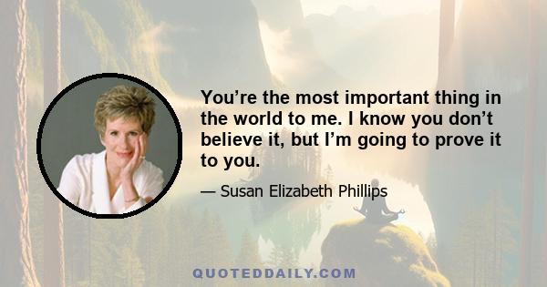 You’re the most important thing in the world to me. I know you don’t believe it, but I’m going to prove it to you.