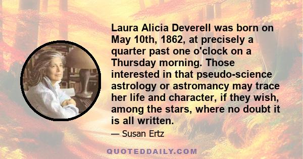 Laura Alicia Deverell was born on May 10th, 1862, at precisely a quarter past one o'clock on a Thursday morning. Those interested in that pseudo-science astrology or astromancy may trace her life and character, if they