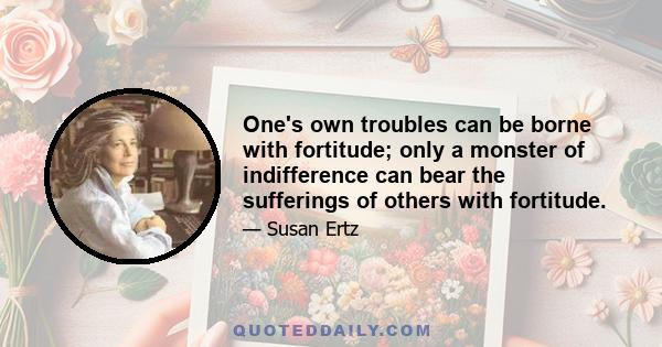 One's own troubles can be borne with fortitude; only a monster of indifference can bear the sufferings of others with fortitude.