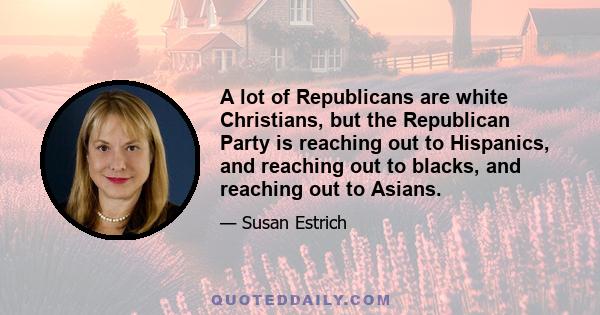 A lot of Republicans are white Christians, but the Republican Party is reaching out to Hispanics, and reaching out to blacks, and reaching out to Asians.