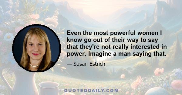 Even the most powerful women I know go out of their way to say that they're not really interested in power. Imagine a man saying that.