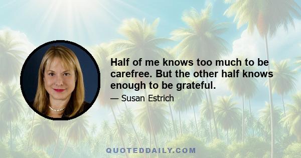 Half of me knows too much to be carefree. But the other half knows enough to be grateful.