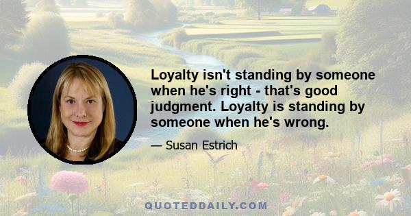 Loyalty isn't standing by someone when he's right - that's good judgment. Loyalty is standing by someone when he's wrong.