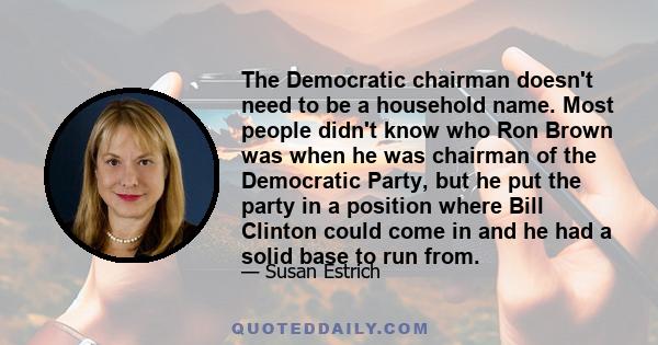 The Democratic chairman doesn't need to be a household name. Most people didn't know who Ron Brown was when he was chairman of the Democratic Party, but he put the party in a position where Bill Clinton could come in