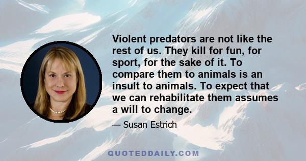 Violent predators are not like the rest of us. They kill for fun, for sport, for the sake of it. To compare them to animals is an insult to animals. To expect that we can rehabilitate them assumes a will to change.