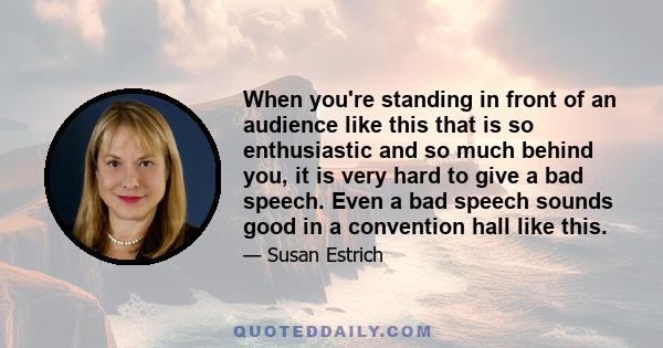 When you're standing in front of an audience like this that is so enthusiastic and so much behind you, it is very hard to give a bad speech. Even a bad speech sounds good in a convention hall like this.