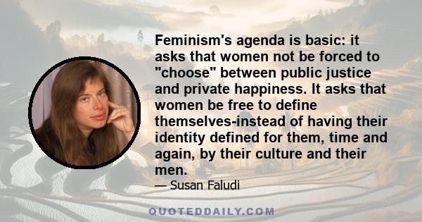 Feminism's agenda is basic: it asks that women not be forced to choose between public justice and private happiness. It asks that women be free to define themselves-instead of having their identity defined for them,