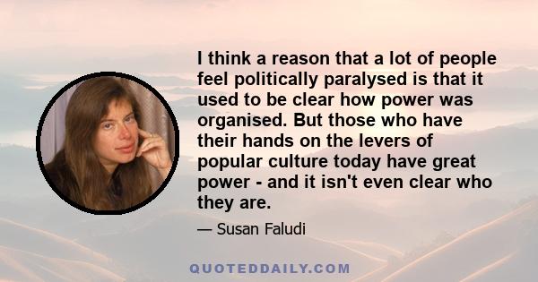 I think a reason that a lot of people feel politically paralysed is that it used to be clear how power was organised. But those who have their hands on the levers of popular culture today have great power - and it isn't 