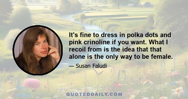 It's fine to dress in polka dots and pink crinoline if you want. What I recoil from is the idea that that alone is the only way to be female.