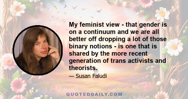 My feminist view - that gender is on a continuum and we are all better off dropping a lot of those binary notions - is one that is shared by the more recent generation of trans activists and theorists.