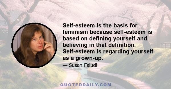 Self-esteem is the basis for feminism because self-esteem is based on defining yourself and believing in that definition. Self-esteem is regarding yourself as a grown-up.