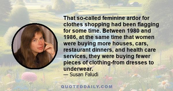 That so-called feminine ardor for clothes shopping had been flagging for some time. Between 1980 and 1986, at the same time that women were buying more houses, cars, restaurant dinners, and health care services, they