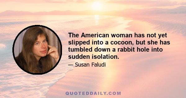 The American woman has not yet slipped into a cocoon, but she has tumbled down a rabbit hole into sudden isolation.