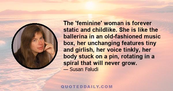 The 'feminine' woman is forever static and childlike. She is like the ballerina in an old-fashioned music box, her unchanging features tiny and girlish, her voice tinkly, her body stuck on a pin, rotating in a spiral