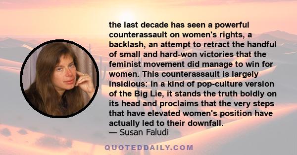 the last decade has seen a powerful counterassault on women's rights, a backlash, an attempt to retract the handful of small and hard-won victories that the feminist movement did manage to win for women. This