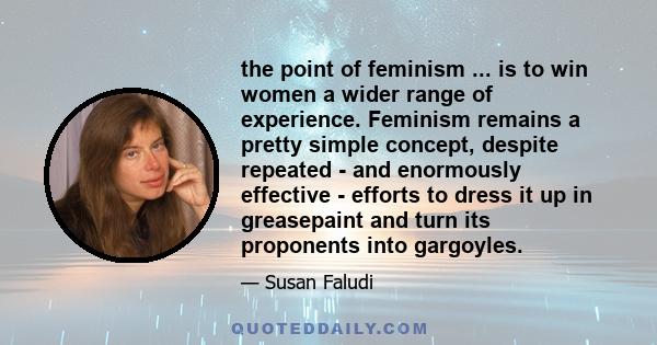 the point of feminism ... is to win women a wider range of experience. Feminism remains a pretty simple concept, despite repeated - and enormously effective - efforts to dress it up in greasepaint and turn its