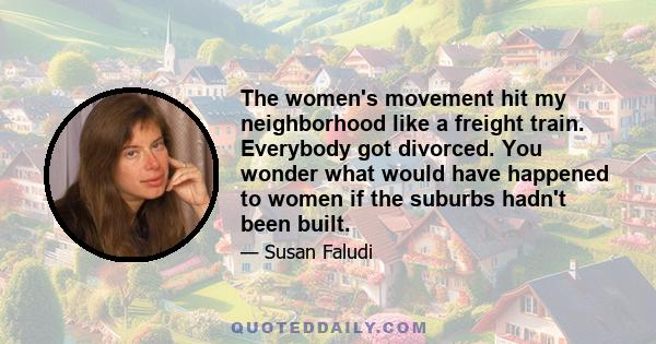 The women's movement hit my neighborhood like a freight train. Everybody got divorced. You wonder what would have happened to women if the suburbs hadn't been built.